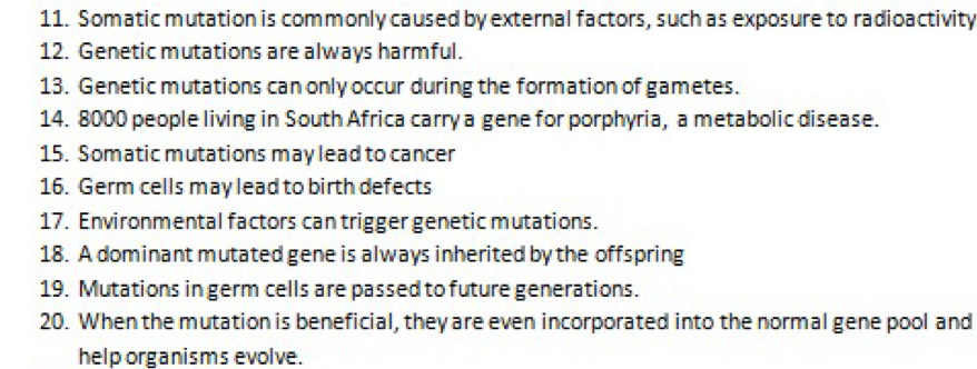 Somatic mutation is commonly caused by external factors, such as exposure to radioactivity 
12. Genetic mutations are always harmful. 
13. Genetic mutations can only occur during the formation of gametes. 
14. 8000 people living in South Africa carry a gene for porphyria, a metabolic disease. 
15. Somatic mutations may lead to cancer 
16. Germ cells may lead to birth defects 
17. Environmental factors can trigger genetic mutations. 
18. A dominant mutated gene is always inherited by the offspring 
19. Mutations in germ cells are passed to future generations. 
20. When the mutation is beneficial, they are even incorporated into the normal gene pool and 
help organisms evolve.