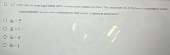 The rules for World Cup Football call for a maximum of 3 goalies per tearm. This means that 12% of the team is comprised of goales.
Which proportion can you solve to determine the total number of players, p, on the team?
 1/100 = 113/p 
 17/120 = p/5 
 1/100 1313
 12/128 = 1/p 