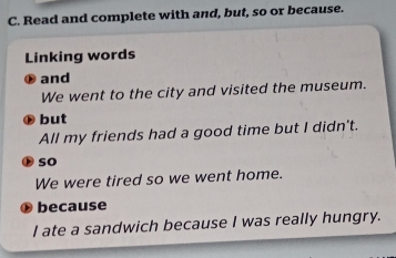 Read and complete with and, but, so or because. 
Linking words 
⑱ and 
We went to the city and visited the museum. 
but 
All my friends had a good time but I didn't. 
so 
We were tired so we went home. 
because 
I ate a sandwich because I was really hungry.