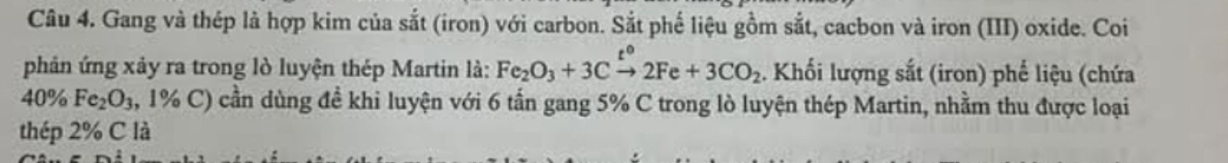 Gang và thép là hợp kim của sắt (iron) với carbon. Sắt phế liệu gồm sắt, cacbon và iron (III) oxide. Coi 
phản ứng xảy ra trong lò luyện thép Martin là: Fe_2O_3+3Cxrightarrow t°2Fe+3CO_2. Khối lượng sắt (iron) phế liệu (chứa 
40 1% Fe_2O_3 , 1% C) cần dùng đề khi luyện với 6 tấn gang 5% C trong lò luyện thép Martin, nhằm thu được loại 
thép 2% C là