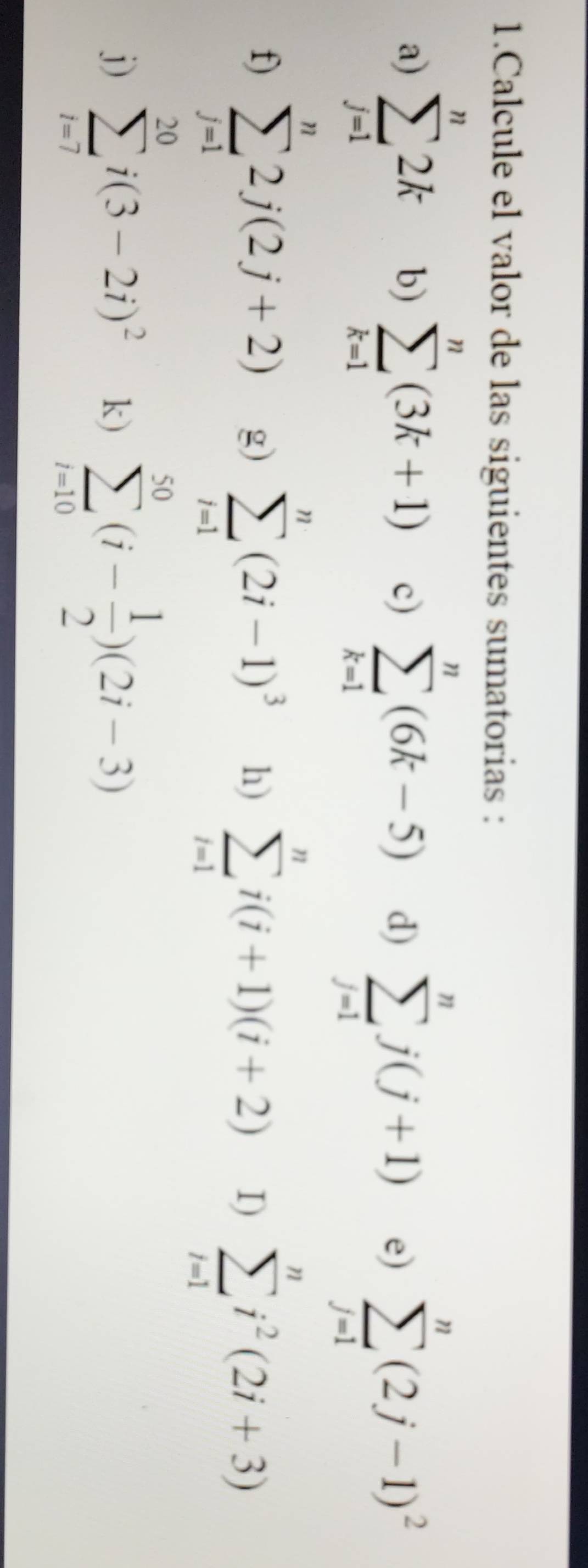 Calcule el valor de las siguientes sumatorias : 
a) sumlimits _(j=1)^n2k b) sumlimits _(k=1)^n(3k+1) c) sumlimits _(k=1)^n(6k-5) d) sumlimits _(j=1)^nj(j+1) e) sumlimits _(j=1)^n(2j-1)^2
f) sumlimits _(j=1)^n2j(2j+2) g) sumlimits _(i=1)^n(2i-1)^3 h) sumlimits _(i=1)^ni(i+1)(i+2) I) sumlimits _(i=1)^ni^2(2i+3)
j) sumlimits _(i=7)^(20)i(3-2i)^2 k) sumlimits _(i=10)^(50)(i- 1/2 )(2i-3)