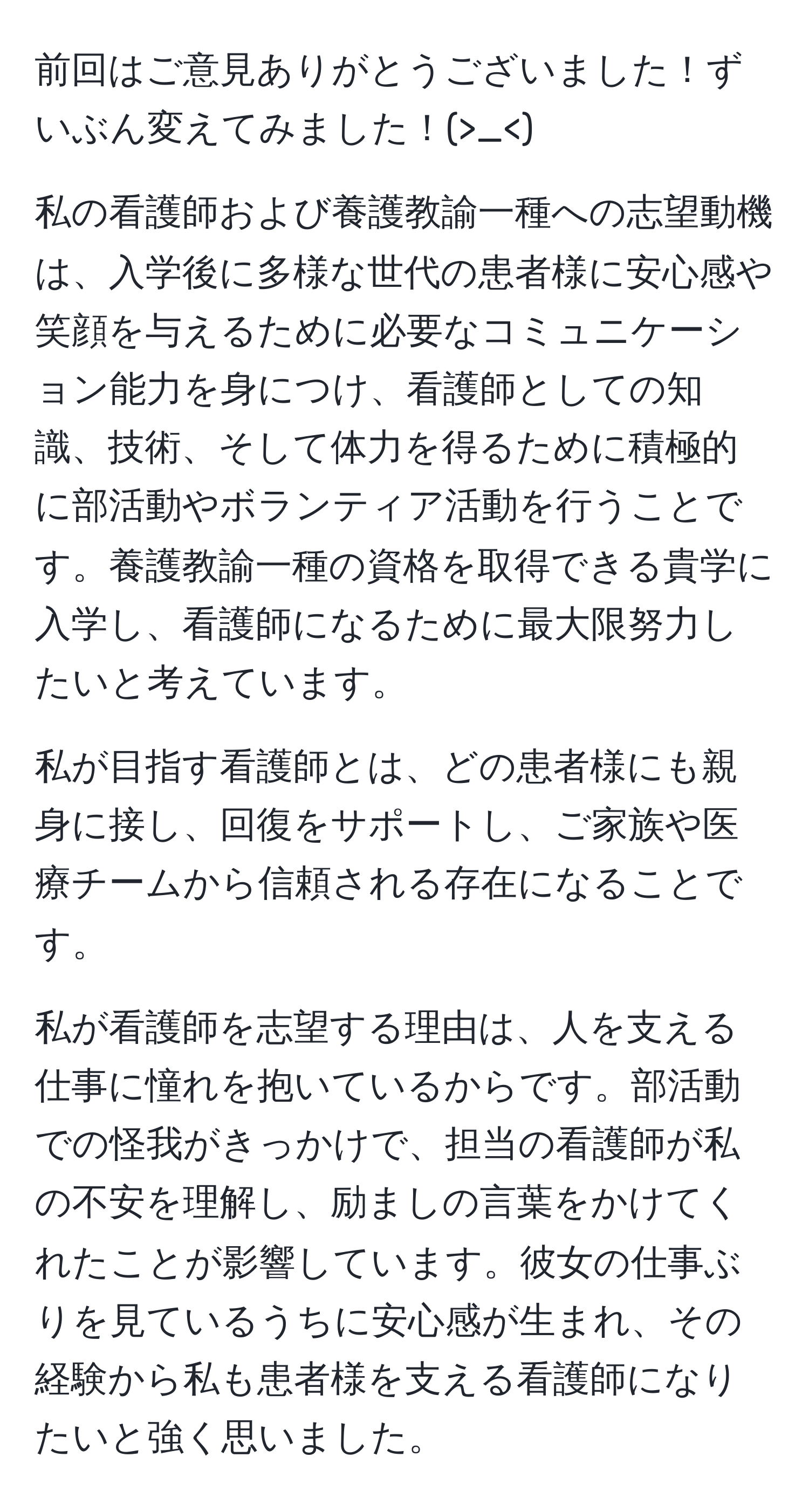 前回はご意見ありがとうございました！ずいぶん変えてみました！(>_<)

私の看護師および養護教諭一種への志望動機は、入学後に多様な世代の患者様に安心感や笑顔を与えるために必要なコミュニケーション能力を身につけ、看護師としての知識、技術、そして体力を得るために積極的に部活動やボランティア活動を行うことです。養護教諭一種の資格を取得できる貴学に入学し、看護師になるために最大限努力したいと考えています。

私が目指す看護師とは、どの患者様にも親身に接し、回復をサポートし、ご家族や医療チームから信頼される存在になることです。

私が看護師を志望する理由は、人を支える仕事に憧れを抱いているからです。部活動での怪我がきっかけで、担当の看護師が私の不安を理解し、励ましの言葉をかけてくれたことが影響しています。彼女の仕事ぶりを見ているうちに安心感が生まれ、その経験から私も患者様を支える看護師になりたいと強く思いました。