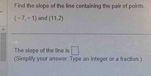 Find the slope of the line containing the pair of points.
(-7,-1) and (11,2)
_ 
The slope of the line is □. 
(Simplify your answer. Type an integer or a fraction.)