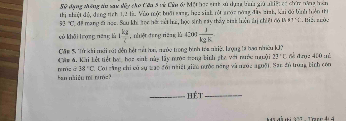 Sử dụng thông tin sau đây cho Câu 5 và Câu 6: Một học sinh sử dụng bình giữ nhiệt có chức năng hiên 
thị nhiệt độ, dung tích 1,2 lít. Vào một buồi sáng, học sinh rót nước nóng đầy bình, khi đó bình hiển thị
93°C C, để mang đi học. Sau khi học hết tiết hai, học sinh này thấy bình hiển thị nhiệt độ là 83°C. Biết nước 
có khối lượng riêng là 1 kg/C  , nhiệt dung riêng là 4200 J/kg.K . 
Câu 5. Từ khi mới rót đến hết tiết hai, nước trong bình tỏa nhiệt lượng là bao nhiêu kJ? 
Câu 6. Khi hết tiết hai, học sinh này lấy nước trong bình pha với nước nguội 23°C để được 400 ml
nước ở 38°C. Coi rằng chỉ có sự trao đổi nhiệt giữa nước nóng và nước nguội. Sau đó trong bình còn 
bao nhiêu ml nước? 
_Hét_ 
Mã đề thị 302 - Trang 4/ 4