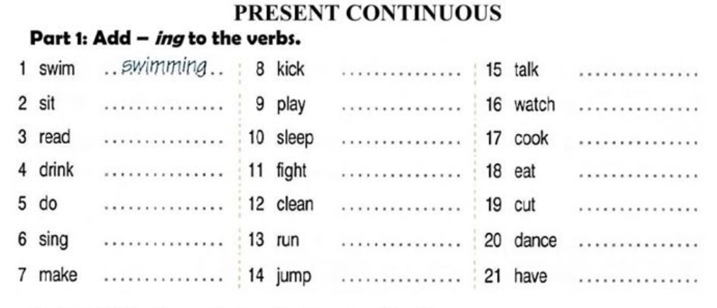 PRESENT CONTINUOUS 
Part 1: Add - ing to the verbs. 
1 swim swimming . . 8 kick _ 15 talk_ 
2 sit _ 9 play _ 16 watch_ 
3 read 10 sleep 17 cook_ 
4 drink 11 fight 18 eat_ 
5 do 12 clean _ 19 cut_ 
6 sing _ 13 run _ 20 dance_ 
7 make 14 jump _ 21 have_