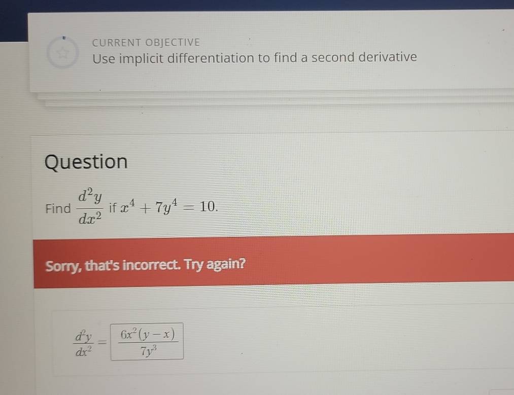 CURRENT OBJECTIVE
Use implicit differentiation to find a second derivative
Question
Find  d^2y/dx^2  if x^4+7y^4=10. 
Sorry, that's incorrect. Try again?
 d^2y/dx^2 = (6x^2(y-x))/7y^3 