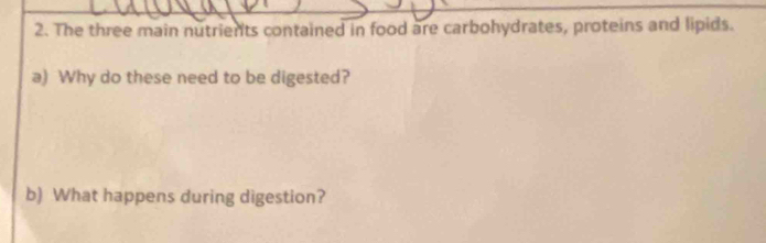 The three main nutrients contained in food are carbohydrates, proteins and lipids. 
a) Why do these need to be digested? 
b) What happens during digestion?