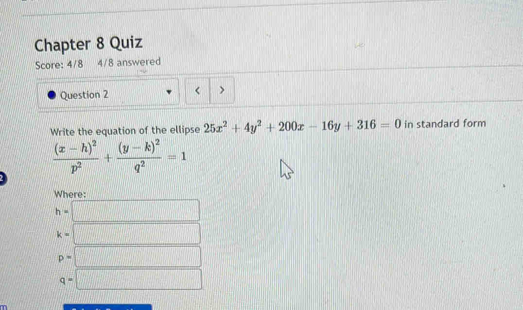 Chapter 8 Quiz
Score: 4/8 4/8 answered
Question 2 < >
Write the equation of the ellipse 25x^2+4y^2+200x-16y+316=0 in standard form
frac (x-h)^2p^2+frac (y-k)^2q^2=1
Where:
h=□
k=□
p=□
q=□