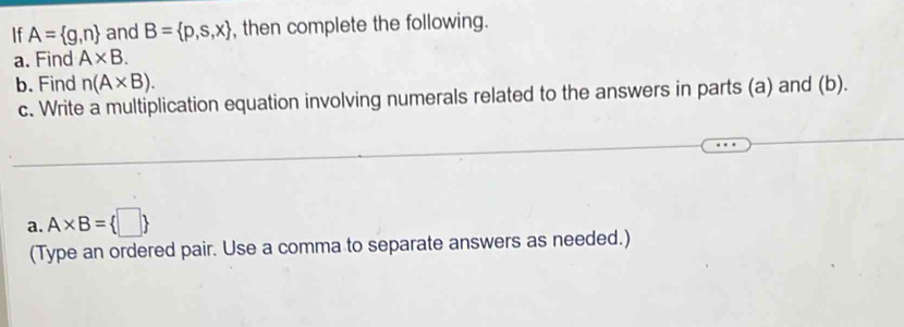 If A= g,n and B= p,s,x , then complete the following. 
a. Find A* B. 
b. Find n(A* B). 
c. Write a multiplication equation involving numerals related to the answers in parts (a) and (b). 
a. A* B= □ 
(Type an ordered pair. Use a comma to separate answers as needed.)