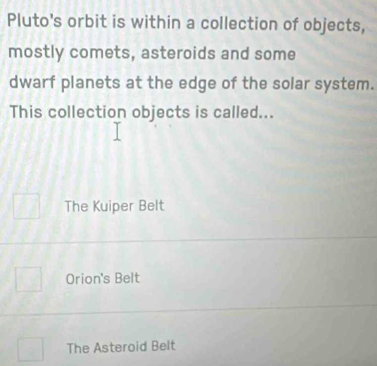 Pluto's orbit is within a collection of objects,
mostly comets, asteroids and some
dwarf planets at the edge of the solar system.
This collection objects is called...
The Kuiper Belt
Orion's Belt
The Asteroid Belt