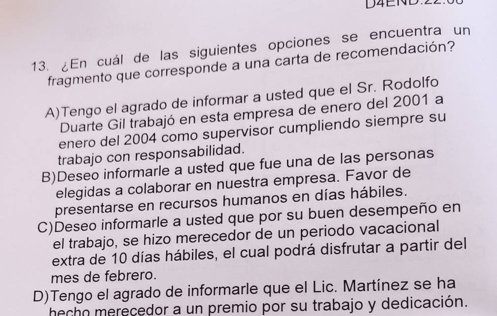 D4END:22.
13. ¿En cuál de las siguientes opciones se encuentra un
fragmento que corresponde a una carta de recomendación?
A)Tengo el agrado de informar a usted que el Sr. Rodolfo
Duarte Gil trabajó en esta empresa de enero del 2001 a
enero del 2004 como supervisor cumpliendo siempre su
trabajo con responsabilidad.
B)Deseo informarle a usted que fue una de las personas
elegidas a colaborar en nuestra empresa. Favor de
presentarse en recursos humanos en días hábiles.
C)Deseo informarle a usted que por su buen desempeño en
el trabajo, se hizo merecedor de un periodo vacacional
extra de 10 días hábiles, el cual podrá disfrutar a partir del
mes de febrero.
D)Tengo el agrado de informarle que el Lic. Martínez se ha
hecho merecedor a un premio por su trabajo y dedicación.