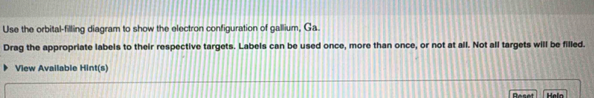 Use the orbital-filling diagram to show the electron configuration of gallium, Ga. 
Drag the appropriate labels to their respective targets. Labels can be used once, more than once, or not at all. Not all targets will be filled. 
View Available Hint(s) 
Reset Heln