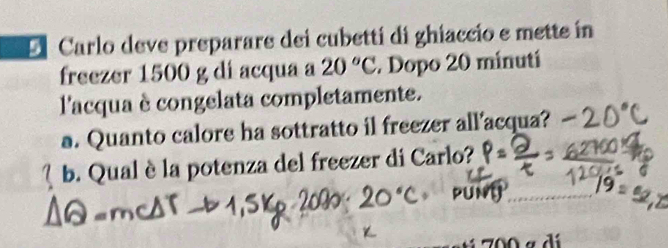 El Carlo deve preparare dei cubettí di ghiaccio e mette in 
freezer 1500 g di acqua a 20°C Dopo 20 minutí
l'acqua è congelata completamente. 
a. Quanto calore ha sottratto il freezer all'acqua? 
b. Qual è la potenza del freezer di Carlo?