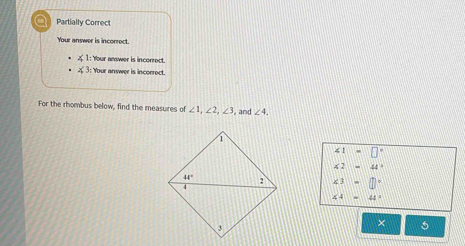 a Partially Correct
Your answer is incorrect.
∠ 1 : Your answer is incorrect.
∠ 3 : Your answer is incorrect.
For the rhombus below, find the measures of ∠ 1,∠ 2,∠ 3 , and ∠ 4.
∠ 1=□°
∠ 2=44°
∠ 3=□°
∠ 4=44°
×