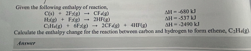 Given the following enthalpy of reaction,
C(s)+2F_2(g)to CF_4(g)
△ H=-680kJ
H_2(g)+F_2(g)to 2HF(g)
△ H=-537kJ
C_2H_4(g)+6F_2(g)to 2CF_4(g)+4HF(g) △ H=-2490kJ
Calculate the enthalpy change for the reaction between carbon and hydrogen to form ethene, C_2H_4(g). 
Answer