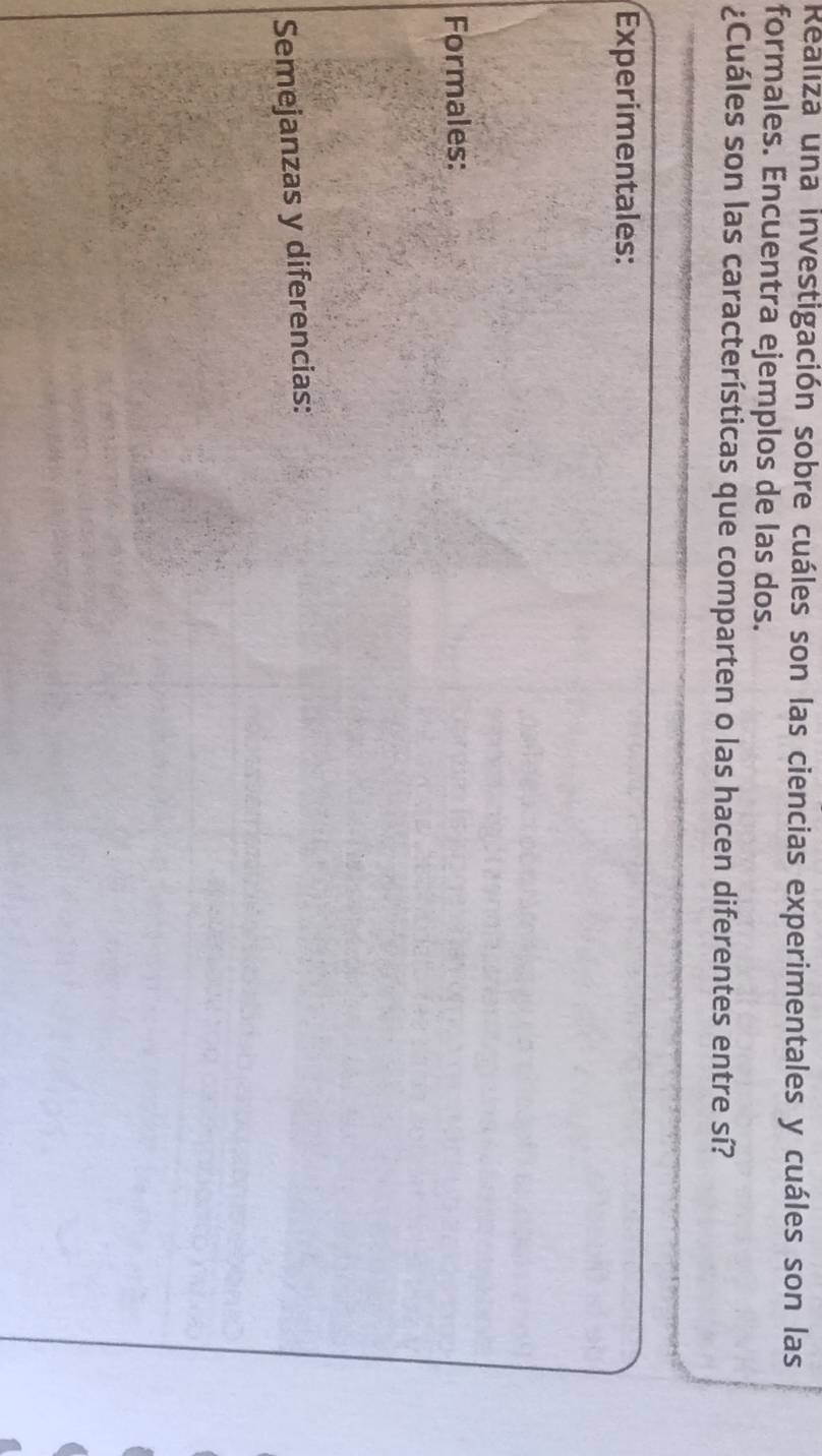 Realiza una investigación sobre cuáles son las ciencias experimentales y cuáles son las 
formales. Encuentra ejemplos de las dos. 
¿Cuáles son las características que comparten o las hacen diferentes entre sí? 
Experimentales: 
Formales: 
Semejanzas y diferencias: