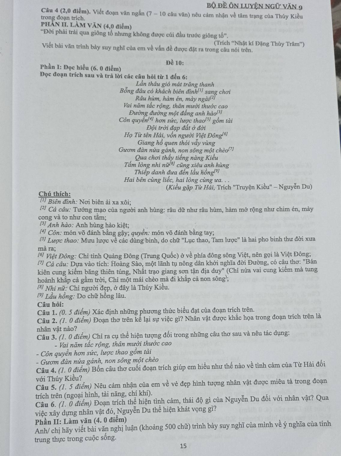 bộ đề ÔN LUYệN ngũ văn 9
Câu 4 (2,0 điểm). Viết đoạn văn ngắn (7 - 10 câu văn) nêu cảm nhận về tâm trạng của Thúy Kiều
trong đoạn trích.
PHÀN II. LÀM VăN (4,0 điểm)
*Đời phải trải qua giông tố nhưng không được củi đầu trước giông to''
(Trích “Nhật kí Đặng Thùy Trâm”)
Viết bài văn trình bày suy nghĩ của em về vấn đề được đặt ra trong câu nói trên.
Đề 10:
Phần I: Đọc hiểu (6. 0 điểm)
Đọc đoạn trích sau và trả lời các câu hỏi từ 1 đến 6:
Lần thâu gió mát trăng thanh
Bổng đâu có khách biên đình [1, sang chơi
Râu hùm, hàm én, mày ngài(²)
Vai năm tấc rộng, thân mười thước cao
Đường đường một đấng anh hào[³]
Côn quyền[4] hơn sức, lược thao['] gồm tài
Đội trời đạp đất ở đời
Họ Từ tên Hải, vốn người Việt Đông(ồ]
Giang hồ quen thói vẫy vùng
Gươm đàn nửa gánh, non sông một chèo'7)
Qua chơi thấy tiếng nàng Kiều
Tấm lòng nhi nu^(-[8]) cũng xiêu anh hùng
Thiếp danh đựa đến lầu hồng(9)
Hai bên cùng liếc, hai lòng cùng ưa. . .
(Kiều gặp Từ Hải, Trích "Truyện Kiều" - Nguyễn Du)
Chú thích:
Biên đình: Nơi biên ải xa xôi;
2 Cả câu: Tướng mạo của người anh hùng: râu dữ như râu hùm, hàm mở rộng như chim én, mày
cong và to như con tăm;
3 Anh hào: Anh hùng hào kiệt;
[*] Côn: món võ đánh bằng gậy; quyền: món võ đánh bằng tay;
[5] Lược thao: Mưu lược về các dùng binh, do chữ "Lục thao, Tam lược" là hai pho binh thư đời xưa
mà ra;
[* Việt Đông: Chỉ tỉnh Quảng Đông (Trung Quốc) ở về phía đông sông Việt, nên gọi là Việt Đông;
7] Cả câu: Dựa vào tích: Hoàng Sào, một lãnh tụ nông dân khởi nghĩa đời Đường, có câu thơ: "Bán
kiên cung kiếm băng thiên túng, Nhất trạo giang sơn tận địa duy" (Chỉ nửa vai cung kiểm mà tung
hoành khắp cả gầm trời, Chỉ một mái chèo mà đi khắp cả non sông;
[*] Nhi nữ: Chỉ người đẹp, ở đây là Thúy Kiều.
[9] Lầu hồng: Do chữ hồng lâu.
Câu hỏi:
Câu 1. (0. 5 điểm) Xác định những phương thức biểu đạt của đoạn trích trên.
Câu 2. (1. 0 điểm) Đoạn thơ trên kể lại sự việc gì? Nhân vật được khắc họa trong đoạn trích trên là
nhân vật nào?
Câu 3. (1. 0 điểm) Chỉ ra cụ thể hiện tượng đối trong những câu thơ sau và nêu tác dụng:
- Vai năm tấc rộng, thân mười thước cao
- Côn quyền hơn sức, lược thao gồm tài
- Gươm đàn nửa gánh, non sông một chèo
Câu 4. (1. 0 điểm) Bốn câu thơ cuối đoạn trích giúp em hiểu như thế nào về tình cảm của Từ Hải đối
với Thúy Kiều?
Câu 5. (1. 5 điểm) Nêu cảm nhận của em về vẻ đẹp hình tượng nhân vật được miêu tả trong đoạn
trích trên (ngoại hình, tài năng, chí khí).
Câu 6. (1. 0 điểm) Đoạn trích thể hiện tình cảm, thái độ gì của Nguyễn Du đối với nhân vật? Qua
việc xây dựng nhân vật đó, Nguyễn Du thể hiện khát vọng gì?
Phần II: Làm văn (4. 0 điểm)
Anh/ chị hãy viết bài văn nghị luận (khoảng 500 chữ) trình bày suy nghĩ của mình về ý nghĩa của tính
trung thực trong cuộc sống.
15