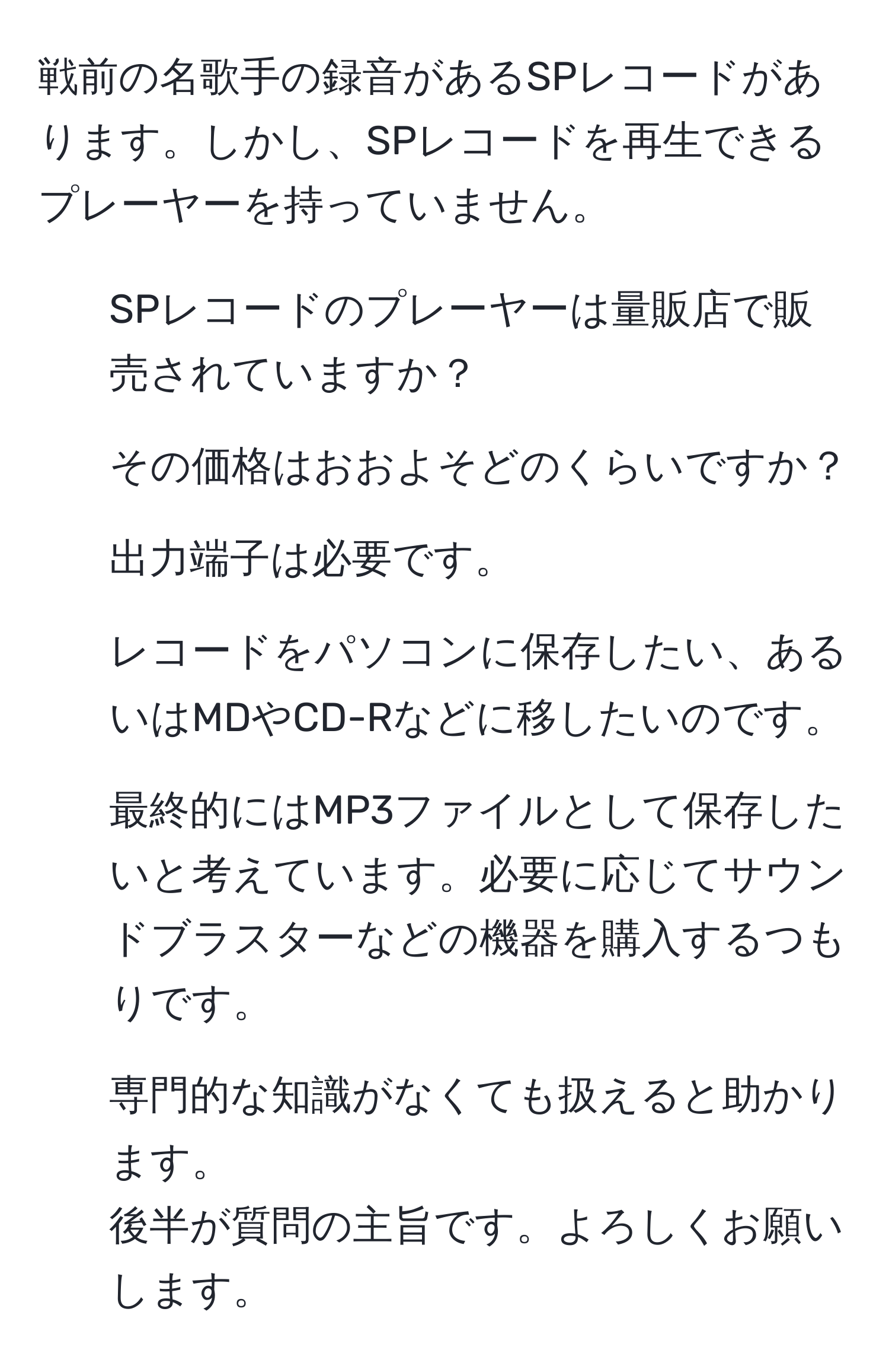 戦前の名歌手の録音があるSPレコードがあります。しかし、SPレコードを再生できるプレーヤーを持っていません。  
1. SPレコードのプレーヤーは量販店で販売されていますか？  
2. その価格はおおよそどのくらいですか？  
3. 出力端子は必要です。  
4. レコードをパソコンに保存したい、あるいはMDやCD-Rなどに移したいのです。  
5. 最終的にはMP3ファイルとして保存したいと考えています。必要に応じてサウンドブラスターなどの機器を購入するつもりです。  
6. 専門的な知識がなくても扱えると助かります。  
後半が質問の主旨です。よろしくお願いします。