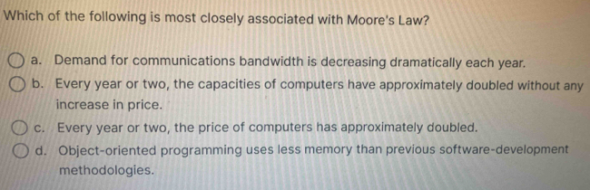 Which of the following is most closely associated with Moore's Law?
a. Demand for communications bandwidth is decreasing dramatically each year.
b. Every year or two, the capacities of computers have approximately doubled without any
increase in price.
c. Every year or two, the price of computers has approximately doubled.
d. Object-oriented programming uses less memory than previous software-development
methodologies.