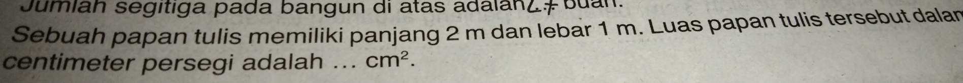Jumian segitiga pada bangun di atas adalanz# buan. 
Sebuah papan tulis memiliki panjang 2 m dan lebar 1 m. Luas papan tulis tersebut dalan
centimeter persegi adalah _ cm^2.