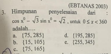 (EBTANAS 2003)
3. Himpunan penyelesaian dari
cos x^0-sqrt(3)sin x^0=sqrt(2) , untuk 0≤ x<360</tex> 
adalah…
a.  75,285 d.  195,285
b.  15,105 e.  255,345
c.  75,165