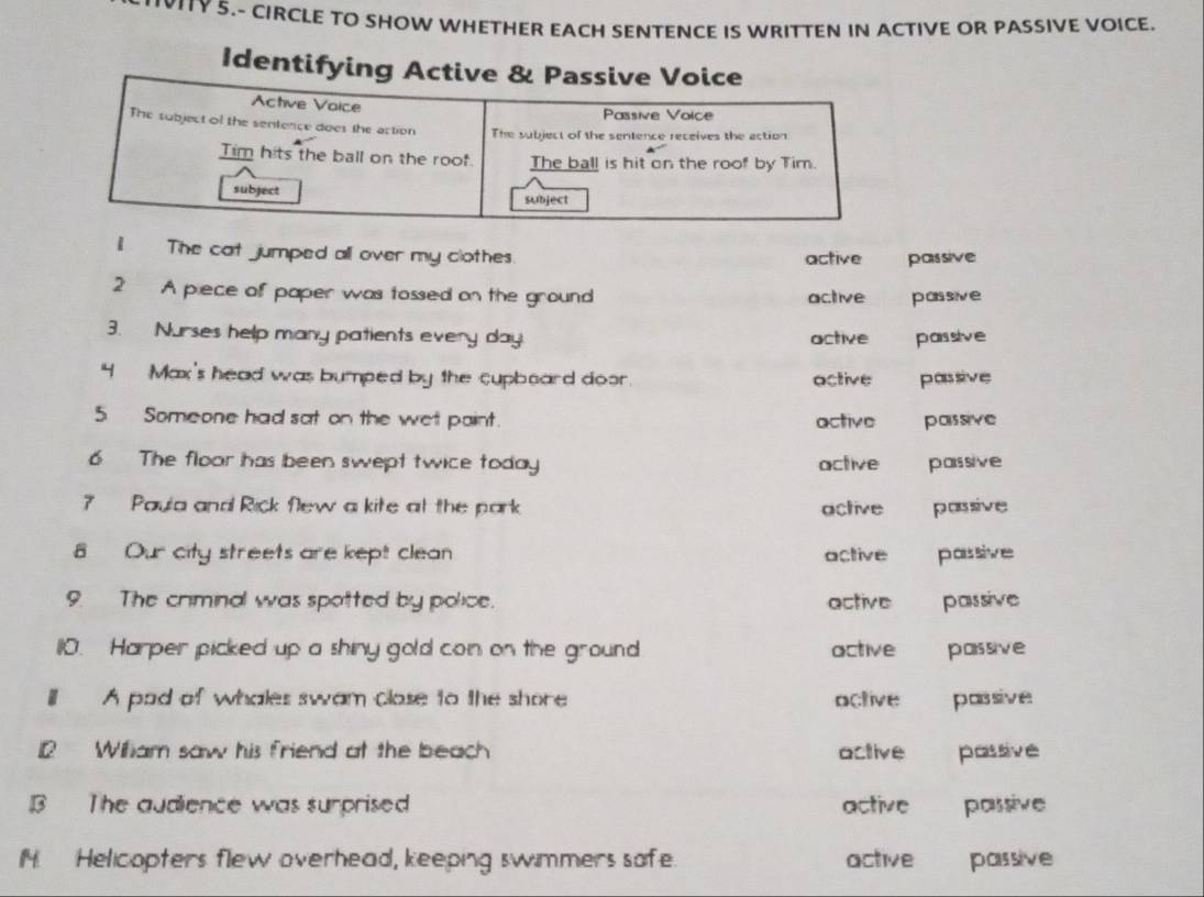 VITY 5.- CIRCLE TO SHOW WHETHER EACH SENTENCE IS WRITTEN IN ACTIVE OR PASSIVE VOICE.
Identifying Active & Passive Voice
Active Vaice Passive Voice
The subject of the sentence does the action The subject of the sentence receives the action
Tim hits the ball on the roof. The ball is hit on the roof by Tim.
subject subject
il The cat jumped all over my clothes. active passive
2 A piece of paper was tossed on the ground active passive
3. Nurses help many patients every day. active passive
4 Max's head was bumped by the cupboard door. active passive
5Someone had sat on the wet paint. active passive
6 The floor has been swept twice today active paissive
7 Paula and Rick flew a kite at the park active passive
8 Our city streets are kept clean active passive
9. The criminal was spotted by police. active passive
110. Harper picked up a shiny gold con on the ground active passive
l A pad of whales swam close to the shore active passive
12 Wiliam saw his friend at the beach active passive
B The audience was surprised active passive
M. Helicopters flew overhead, keeping swimmers sofe. active passive