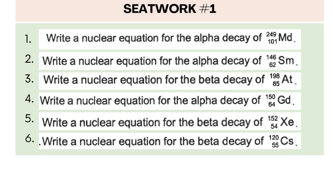 SEATWORK #1 
1. Write a nuclear equation for the alpha decay of _(101)^(249)Md. 
2. Write a nuclear equation for the alpha decay of _(62)^(146)Sm. 
3. Write a nuclear equation for the beta decay of _(85)^(198)At. 
4. Write a nuclear equation for the alpha decay of _(64)^(150)Gd. 
5. Write a nuclear equation for the beta decay of _(54)^(152)Xe. 
6. .Write a nuclear equation for the beta decay of _(55)^(120)Cs.