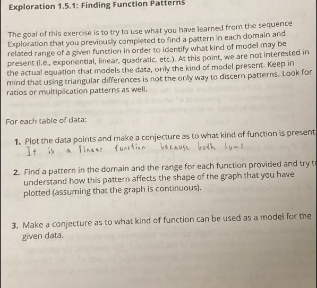 Exploration 1.5.1: Finding Function Patterns 
The goal of this exercise is to try to use what you have learned from the sequence 
Exploration that you previously completed to find a pattern in each domain and 
related range of a given function in order to identify what kind of model may be 
present (i.e., exponential, linear, quadratic, etc.). At this point, we are not interested in 
the actual equation that models the data, only the kind of model present. Keep in 
mind that using triangular differences is not the only way to discern patterns. Look for 
ratios or multiplication patterns as well. 
For each table of data: 
1. Plot the data points and make a conjecture as to what kind of function is present. 
2. Find a pattern in the domain and the range for each function provided and try t 
understand how this pattern affects the shape of the graph that you have 
plotted (assuming that the graph is continuous). 
3. Make a conjecture as to what kind of function can be used as a model for the 
given data.