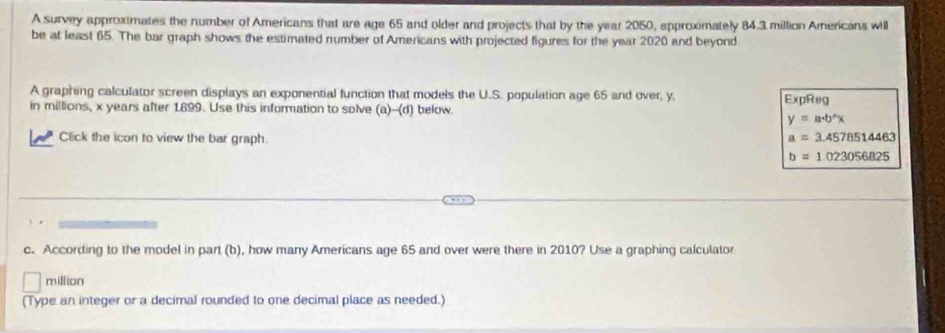 A survey approximates the number of Americans that are age 65 and older and projects that by the year 2050, approximately 84.3 million Americans will 
be at least 65. The bar graph shows the estimated number of Americans with projected figures for the year 2020 and beyond. 
A graphing calculator screen displays an exponential function that models the U.S. population age 65 and over, y. 
in millions, x years after 1899. Use this information to solve (a)--(d) below. ExpReg
y=a· b^(wedge)x
Click the icon to view the bar graph. a=3.4578514463
b=1.023056825
c. According to the model in part (b), how many Americans age 65 and over were there in 2010? Use a graphing calculator
million
(Type an integer or a decimal rounded to one decimal place as needed.)