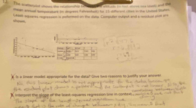 The scatterplot shows the relationship bet pen the aititude on fect above sea level) and the 
mhean annual temperature (in degrees Fahrenheit) for 15 different cities in the United Staters. 
l,east-squares regression is peformed on the data. Computer output and a residual plat are 
shown, 
| 
- - 
50 .- - 
A 
Is a linear model appropriate for the data? Give two reasons to justify your answer. 
Interpret the slope of the least-squares regression line in context .