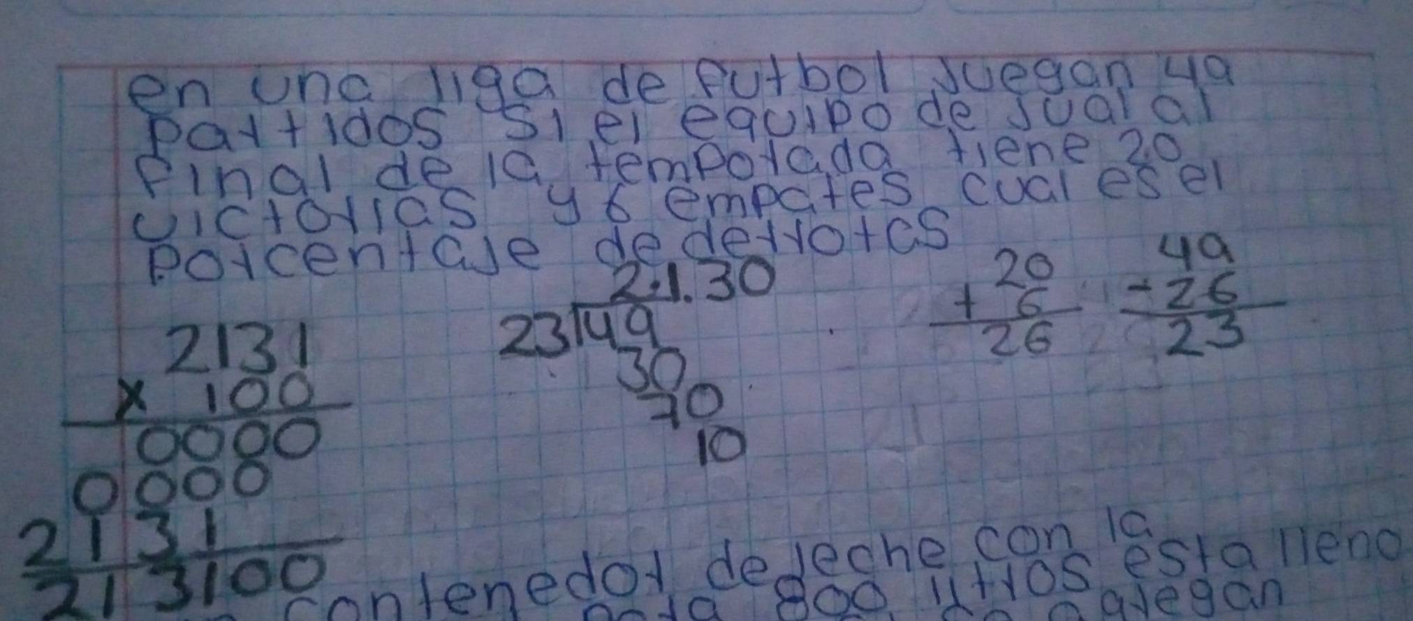 en unc liga deputbol Jueganya 
patt idos Slel equipo de Jualal 
Pinal dela tempotada fiene 20 
cictolias y6 empates cucresel 
poicenta 
devotes
beginarrayr 2131 * 100 hline 0088 000 213100endarray
beginarrayr 2,1.30 23encloselongdiv 49 30frac 10endarray 
frac +beginarrayr 20 6endarray 26=beginarrayr 49 -26 hline 23endarray
11+105 estalleno 
ontenedo deleche con ls 
avegan