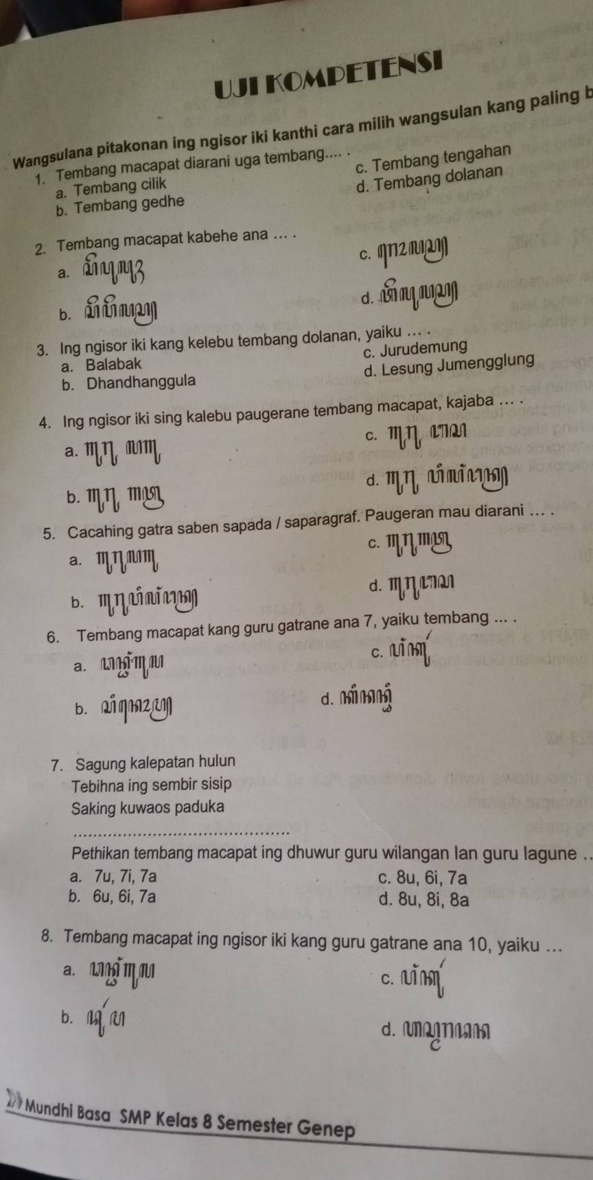 UJI KOMPETENSI
Wangsulana pitakonan ing ngisor iki kanthi cara milih wangsulan kang paling b
c. Tembang tengahan
1. Tembang macapat diarani uga tembang.... .
a. Tembang cilik
d. Tembang dolanan
b. Tembang gedhe
2. Tembang macapat kabehe ana ... .
c. ηN2 ]
a.
d. m
3. Ing ngisor iki kang kelebu tembang dolanan, yaiku ... .
c. Jurudemung
a. Balabak
b. Dhandhanggula d. Lesung Jumengglung
4. Ing ngisor iki sing kalebu paugerane tembang macapat, kajaba ... .
a. mηmm c. Mη LTQ
b. mη m²N. m η a m i n 
5. Cacahing gatra saben sapada / saparagraf. Paugeran mau diarani ... .
a. mη Mm
c. ''η''L
b. 'ηín' d. m η Q
6. Tembang macapat kang guru gatrane ana 7, yaiku tembang ... .
a. mmn c. uīm
b. ai qmz
d. minng
7. Sagung kalepatan hulun
Tebihna ing sembir sisip
Saking kuwaos paduka
_
Pethikan tembang macapat ing dhuwur guru wilangan lan guru lagune ..
a. 7u, 7i, 7a c. 8u, 6i, 7a
b. 6u, 6i, 7a d. 8u, 8i, 8a
8. Tembang macapat ing ngisor iki kang guru gatrane ana 10, yaiku ...
a. m m
c. u
b. M M d. MgNA
27 Mundhi Basa SMP Kelas 8 Semester Genep