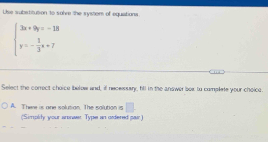 Use substitution to solve the system of equations.
beginarrayl 3x+9y=-18 y=- 1/3 x+7endarray.
Select the correct choice below and, if necessary, fill in the answer box to complete your choice.
A. There is one solution. The solution is □. 
(Simplify your answer. Type an ordered pair.)