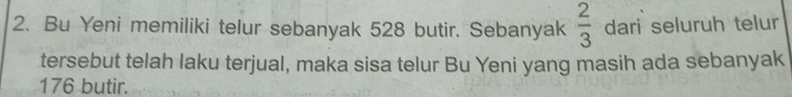 Bu Yeni memiliki telur sebanyak 528 butir. Sebanyak  2/3  dari seluruh telur 
tersebut telah laku terjual, maka sisa telur Bu Yeni yang masih ada sebanyak
176 butir.