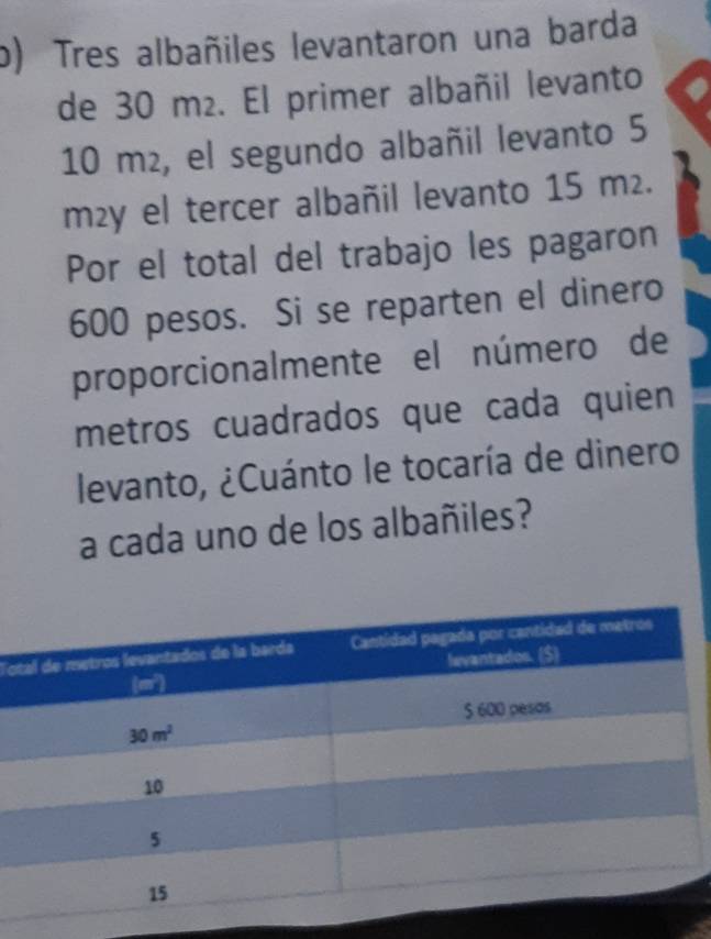 Tres albañiles levantaron una barda
de 30 m². El primer albañil levanto
10 m², el segundo albañil levanto 5
m²y el tercer albañil levanto 15 m².
Por el total del trabajo les pagaron
600 pesos. Si se reparten el dinero
proporcionalmente el número de
metros cuadrados que cada quien
levanto, ¿Cuánto le tocaría de dinero
a cada uno de los albañiles?
To