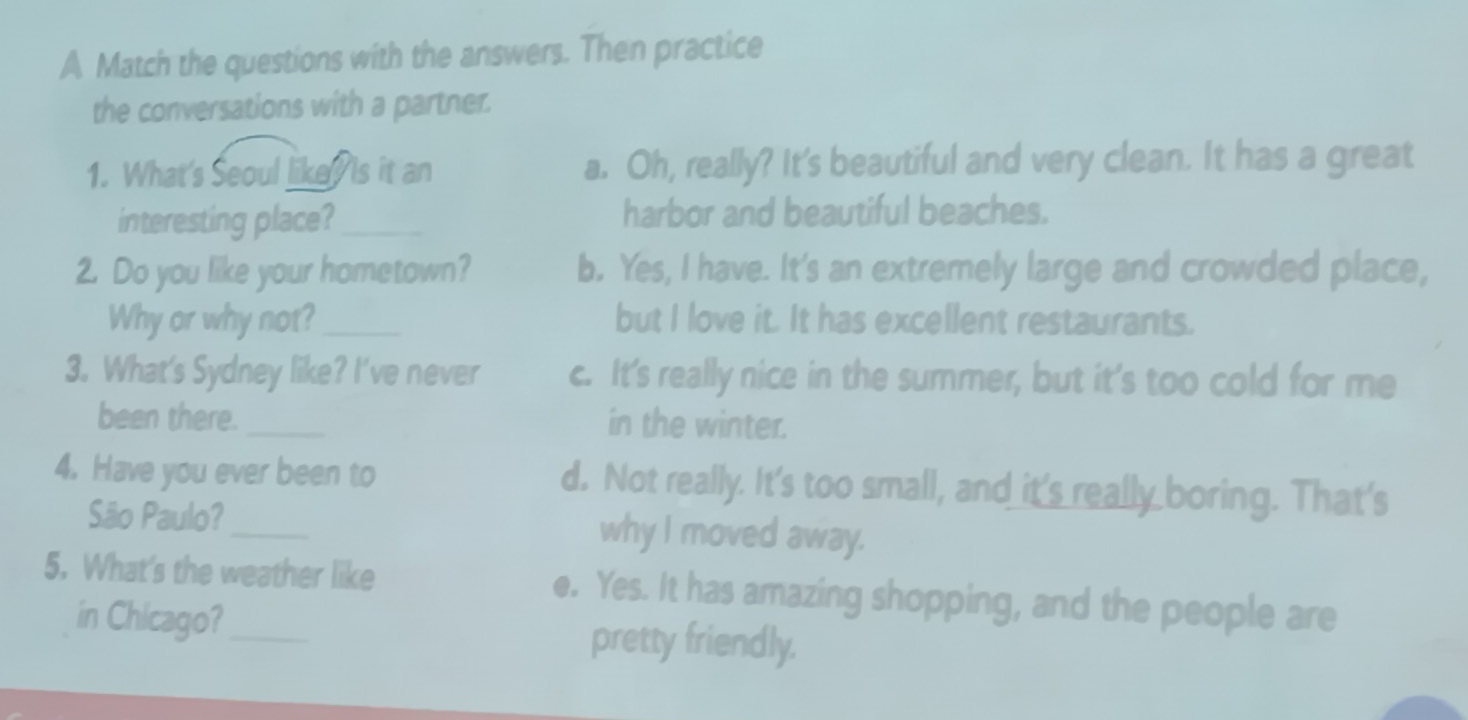 A Match the questions with the answers. Then practice
the conversations with a partner.
1. What's Seoul likey is it an a. Oh, really? It's beautiful and very clean. It has a great
interesting place? _harbor and beautiful beaches.
2. Do you like your hometown? b. Yes, I have. It's an extremely large and crowded place,
Why or why not?_ but I love it. It has excellent restaurants.
3. What's Sydney like? I've never c. It's really nice in the summer, but it's too cold for me
been there. _in the winter.
4. Have you ever been to d. Not really. It's too small, and it's really boring. That's
São Paulo?_ why I moved away.
5. What's the weather like e. Yes. It has amazing shopping, and the people are
in Chicago? pretty friendly.