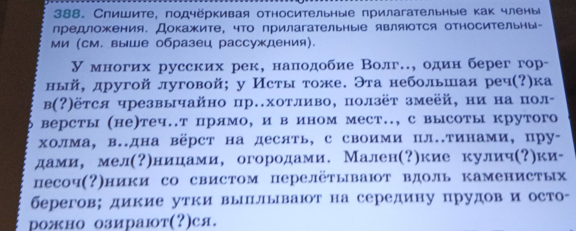 Спишите, подчёркивая относительные прилагательные как члены
лредложения. Докажите, что πрилагательные являюотся относительны-
ми (см. выше образец рассуждения).
У многих русских рек, наπодобие Волг.., один берег гор-
ный, другой луговой; у Исты тоже. Эта небольшая реч(?)ка
в(?)ётся чрезвычайно р.хотливо, ползёт змеёй, ни на пол-
версты (не)теч..т прямо, и в ином мест.., с высоты крутого
холма, в.дна вёрст на десять, с своими пл.тинами, пру-
дами， мел(Ρηницηами,огородами. Мален(?)кие кулич(?)ки-
песоч(?)ники со свистом перелётывают вдоль каменистых
берегов; дикие утки вылывают на середину прудов и осто-
рожно озирают(?)ся.