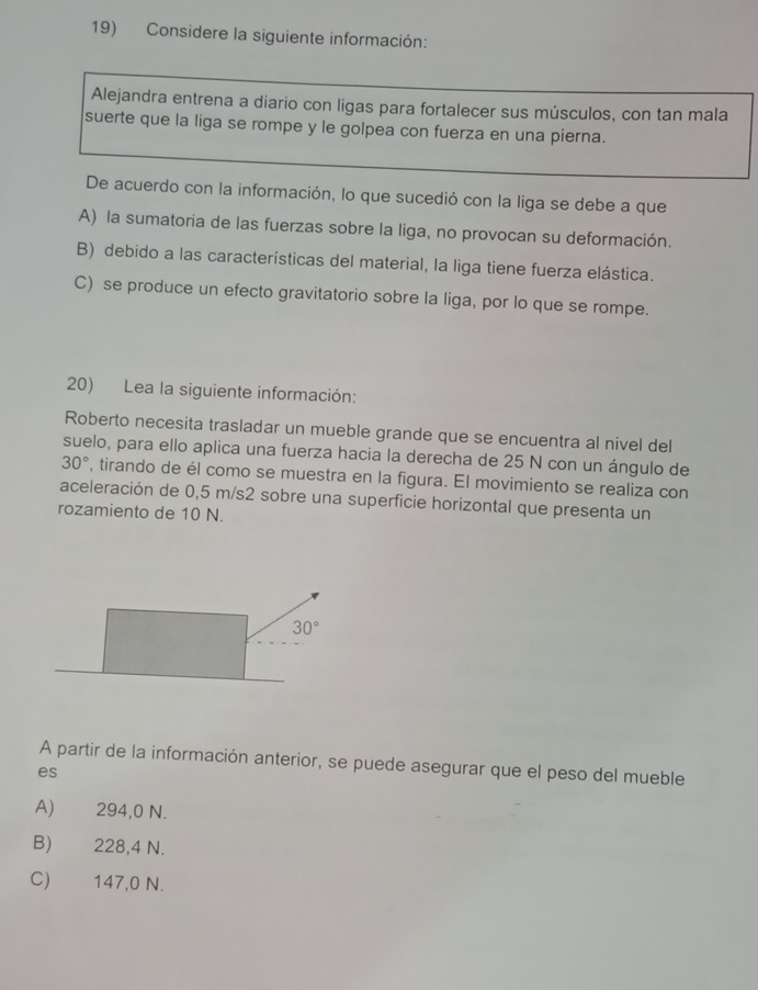 Considere la siguiente información:
Alejandra entrena a diario con ligas para fortalecer sus músculos, con tan mala
suerte que la liga se rompe y le golpea con fuerza en una pierna.
De acuerdo con la información, lo que sucedió con la liga se debe a que
A) la sumatoria de las fuerzas sobre la liga, no provocan su deformación.
B) debido a las características del material, la liga tiene fuerza elástica.
C) se produce un efecto gravitatorio sobre la liga, por lo que se rompe.
20) Lea la siguiente información:
Roberto necesita trasladar un mueble grande que se encuentra al nivel del
suelo, para ello aplica una fuerza hacia la derecha de 25 N con un ángulo de
30° , tirando de él como se muestra en la figura. El movimiento se realiza con
aceleración de 0,5 m/s2 sobre una superficie horizontal que presenta un
rozamiento de 10 N.
A partir de la información anterior, se puede asegurar que el peso del mueble
es
A) 294,0 N.
B) 228,4 N.
C) 147,0 N.