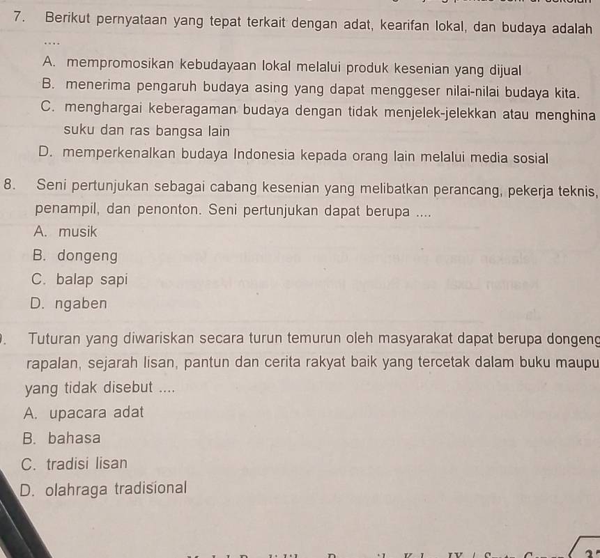 Berikut pernyataan yang tepat terkait dengan adat, kearifan lokal, dan budaya adalah
…
A. mempromosikan kebudayaan lokal melalui produk kesenian yang dijual
B. menerima pengaruh budaya asing yang dapat menggeser nilai-nilai budaya kita.
C. menghargai keberagaman budaya dengan tidak menjelek-jelekkan atau menghina
suku dan ras bangsa lain
D. memperkenalkan budaya Indonesia kepada orang lain melalui media sosial
8. Seni pertunjukan sebagai cabang kesenian yang melibatkan perancang, pekerja teknis,
penampil, dan penonton. Seni pertunjukan dapat berupa ....
A. musik
B. dongeng
C. balap sapi
D. ngaben
. Tuturan yang diwariskan secara turun temurun oleh masyarakat dapat berupa dongeng
rapalan, sejarah lisan, pantun dan cerita rakyat baik yang tercetak dalam buku maupu
yang tidak disebut ....
A. upacara adat
B. bahasa
C. tradisi lisan
D. olahraga tradisional