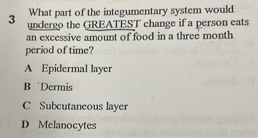 What part of the integumentary system would.
3 undergo the GREATEST change if a person eats
an excessive amount of food in a three month
period of time?
A Epidermal layer
B Dermis
C Subcutaneous layer
D Melanocytes