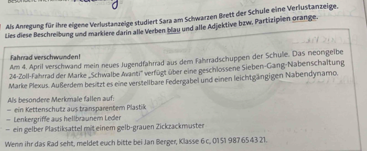 Als Anregung für ihre eigene Verlustanzeige studiert Sara am Schwarzen Brett der Schule eine Verlustanzeige. 
Lies diese Beschreibung und markiere darin alle Verben blau und alle Adjektive bzw. Partizipien orange. 
Fahrrad verschwunden! 
Am 4. April verschwand mein neues Jugendfahrrad aus dem Fahrradschuppen der Schule. Das neongelbe 
24-Zoll-Fahrrad der Marke „Schwalbe Avanti'' verfügt über eine geschlossene Sieben-Gang-Nabenschaltung 
Marke Plexus. Außerdem besitzt es eine verstellbare Federgabel und einen leichtgängigen Nabendynamo. 
Als besondere Merkmale fallen auf: 
— ein Kettenschutz aus transparentem Plastik 
— Lenkergriffe aus hellbraunem Leder 
— ein gelber Plastiksattel mit einem gelb-grauen Zickzackmuster 
Wenn ihr das Rad seht, meldet euch bitte bei Jan Berger, Klasse 6 c, 01 51 987 65 43 21.