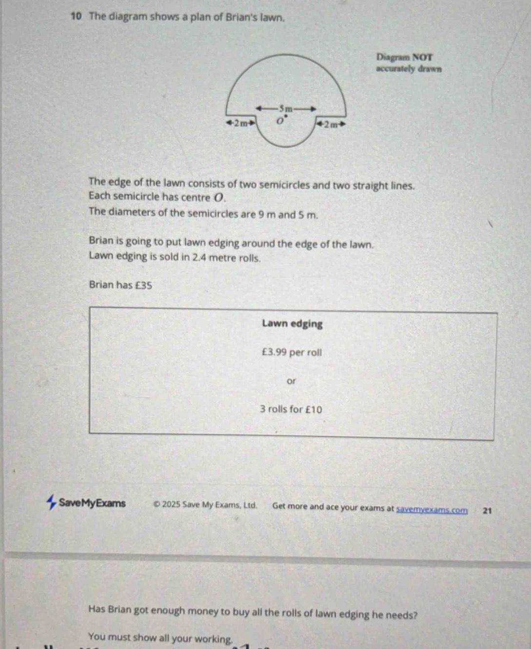 The diagram shows a plan of Brian's lawn. 
Diagram NOT 
accurately drawn 
The edge of the lawn consists of two semicircles and two straight lines. 
Each semicircle has centre O. 
The diameters of the semicircles are 9 m and 5 m. 
Brian is going to put lawn edging around the edge of the lawn. 
Lawn edging is sold in 2.4 metre rolls. 
Brian has £35
Lawn edging
£3,99 per roll 
or
3 rolls for £10
SaveMyExams © 2025 Save My Exams, Ltd. Get more and ace your exams at savemyexams.com 21 
Has Brian got enough money to buy all the rolls of lawn edging he needs? 
You must show all your working.