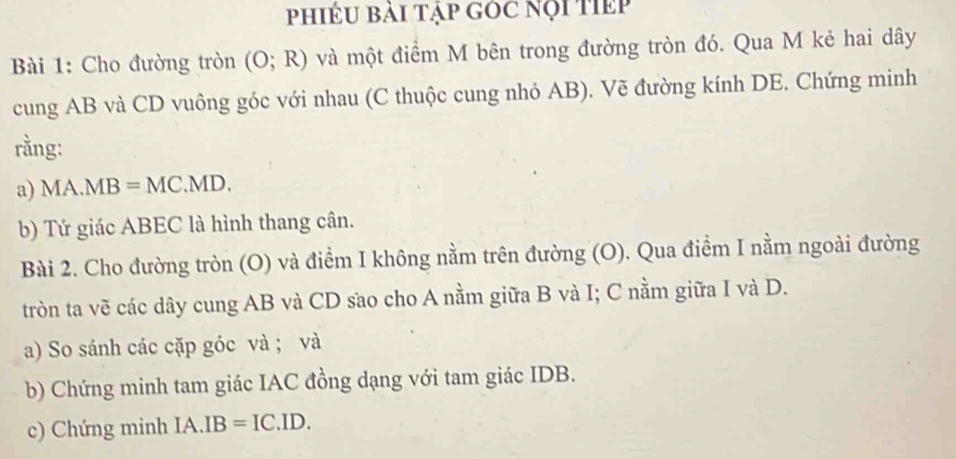 hiềU bài tập góc nội tiếp 
Bài 1: Cho đường tròn (O;R) và một điểm M bên trong đường tròn đó. Qua M kẻ hai dây 
cung AB và CD vuông góc với nhau (C thuộc cung nhỏ AB). Vẽ đường kính DE. Chứng minh 
rằng: 
a) MA.MB=MC.MD. 
b) Tứ giác ABEC là hình thang cân. 
Bài 2. Cho đường tròn (O) và điểm I không nằm trên đường (O). Qua điểm I nằm ngoài đường 
tròn ta vẽ các dây cung AB và CD sao cho A nằm giữa B và I; C nằm giữa I và D. 
a) So sánh các cặp góc và ; và 
b) Chứng minh tam giác IAC đồng dạng với tam giác IDB. 
c) Chứng minh IA.IB=IC.ID.