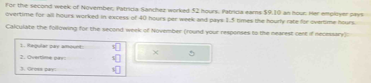 For the second week of November, Patricia Sanchez worked $2 hours. Patricia eams $9.10 an hour. Her employer pays 
overtime for all hours worked in excess of 40 hours per week and pays 1.5 times the hourly rate for overtime hours. 
Calculate the following for the second week of November (round your responses to the nearest cent if necessary): 
1. Regular pay amount: 
× 
2. Overtime pay: 
3. Gross pay: