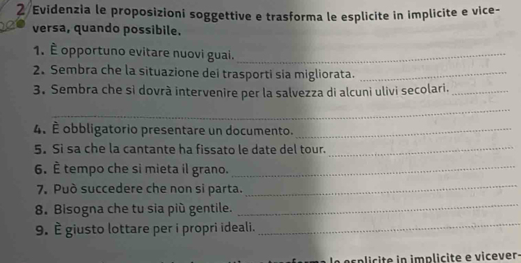 Evidenzia le proposizioni soggettive e trasforma le esplicite in implicite e vice- 
_ 
versa, quando possibile. 
1. È opportuno evitare nuovi guai._ 
2. Sembra che la situazione dei trasporti sia migliorata._ 
3. Sembra che sì dovrà intervenire per la salvezza di alcuni ulivi secolari._ 
_ 
4. É obbligatorio presentare un documento._ 
5. Si sa che la cantante ha fissato le date del tour._ 
6. È tempo che si mieta il grano._ 
7. Può succedere che non si parta. 
_ 
8. Bisogna che tu sia più gentile. 
_ 
9. È giusto lottare per i propri ideali. 
_ 
e s plc te in implicite e vicever.