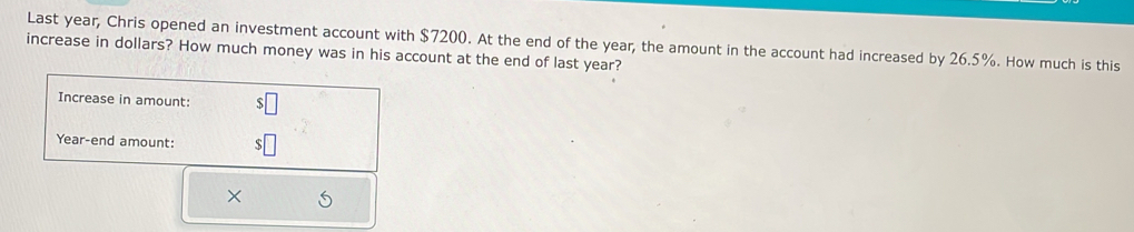 Last year, Chris opened an investment account with $7200. At the end of the year, the amount in the account had increased by 26.5%. How much is this 
increase in dollars? How much money was in his account at the end of last year? 
Increase in amount: 
Year-end amount: 
×