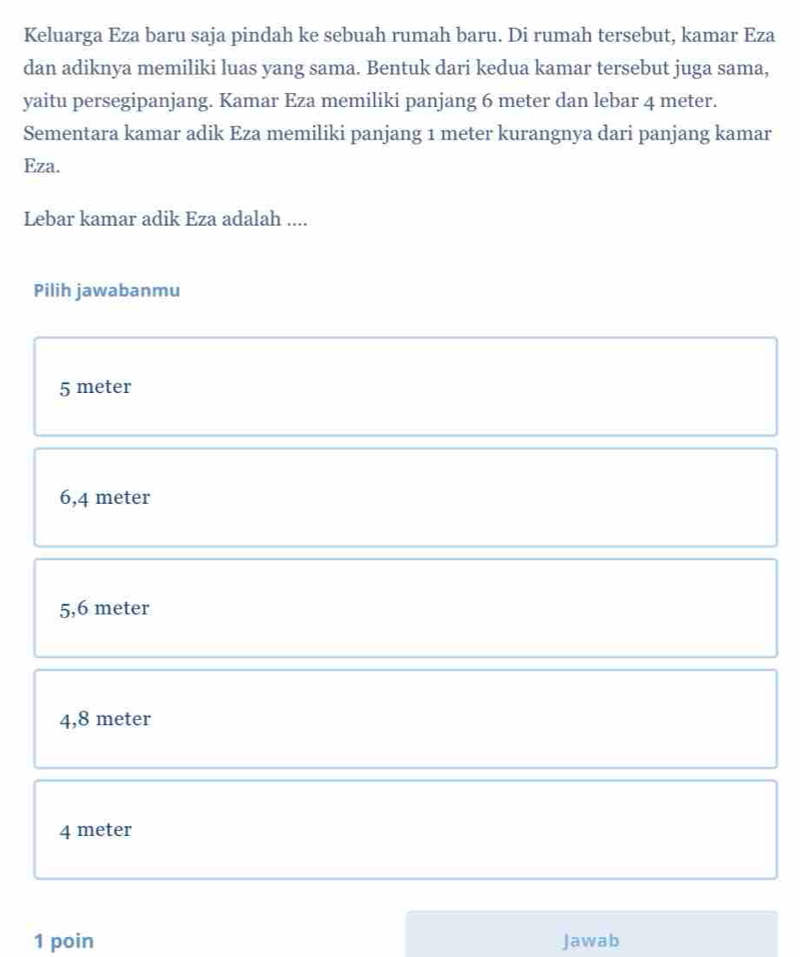 Keluarga Eza baru saja pindah ke sebuah rumah baru. Di rumah tersebut, kamar Eza
dan adiknya memiliki luas yang sama. Bentuk dari kedua kamar tersebut juga sama,
yaitu persegipanjang. Kamar Eza memiliki panjang 6 meter dan lebar 4 meter.
Sementara kamar adik Eza memiliki panjang 1 meter kurangnya dari panjang kamar
Eza.
Lebar kamar adik Eza adalah ....
Pilih jawabanmu
5 meter
6,4 meter
5,6 meter
4,8 meter
4 meter
1 poin Jawab