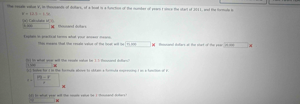 The resale value V, in thousands of dollars, of a boat is a function of the number of years t since the start of 2011, and the formula is
V=12.5-1.5t
(a) Calculate V(3).
8,000 thousand dollars
Explain in practical terms what your answer means. 
This means that the resale value of the boat will be 15,000 thousand dollars at the start of the year [ 20,000 × 
(b) In what year will the resale value be 3.5 thousand dollars?
3,500 (-frac 4,-1,-frac 4)=0,(-frac 2,0)
(c) Solve for t in the formula above to obtain a formula expressing t as a function of V.
t= (V0-V)/r  + 
(d) In what year will the resale value be 2 thousand dollars?
12 ×