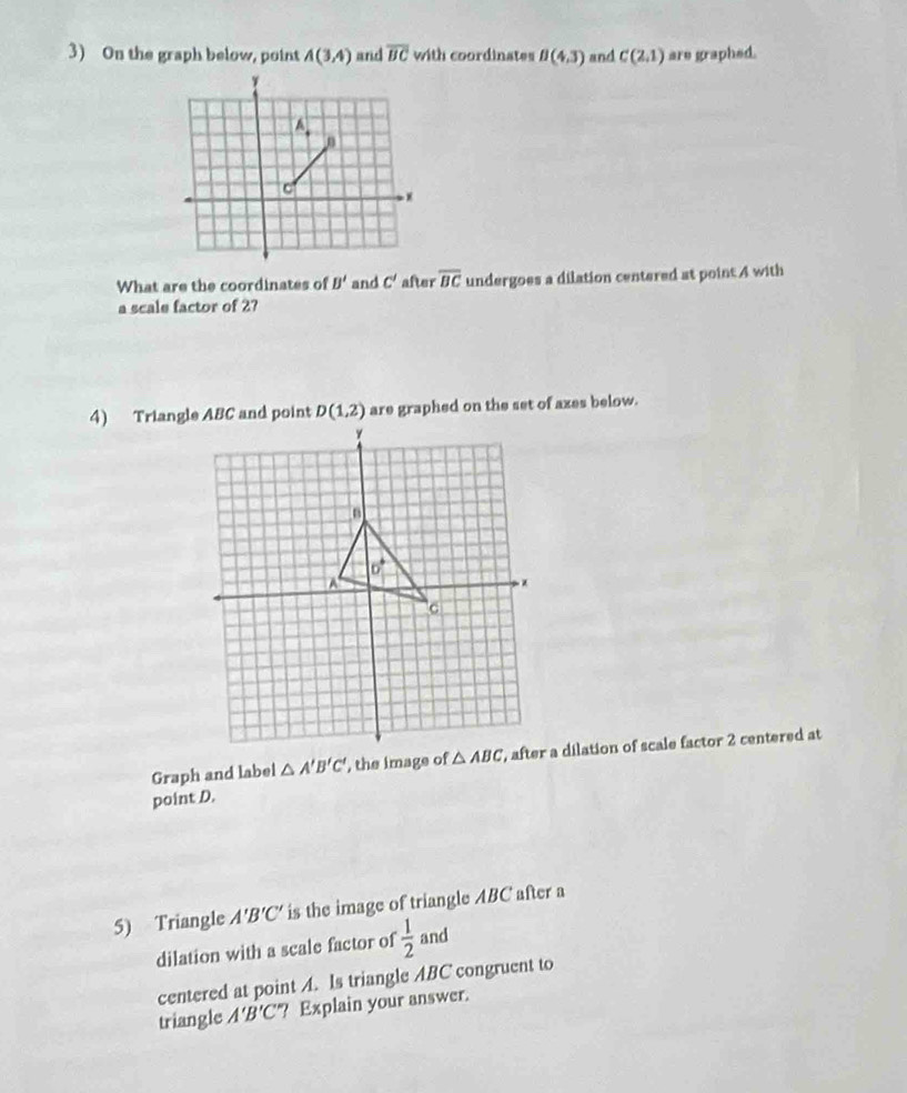 On the graph below, point A(3,4) and overline BC with coordinates B(4,3) and C(2,1) are graphed.
What are the coordinates of B' and C' after overline BC undergoes a dilation centered at point 4 with
a scale factor of 2?
D(1,2) are graphed on the set of azes below.
Graph and label △ A'B'C' , the image of, after a dilation of scale factor 2 centered at
point D.
5) Triangle A'B'C' is the image of triangle ABC after a
dilation with a scale factor of  1/2  and
centered at point A. Is triangle ABC congruent to
triangle A'B'C' ? Explain your answer.