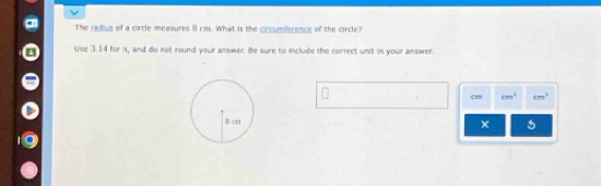 The radius of a circle measures 8 cm. What is the ciccumference of the circle? 
Use 3.14 for 1, and do not round your answer. Be sure to include the correct unit in your answer.
cm cm^3 cm^3
5